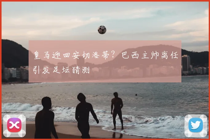 皇马迎回安切洛蒂?巴西主帅离任引发足坛猜测