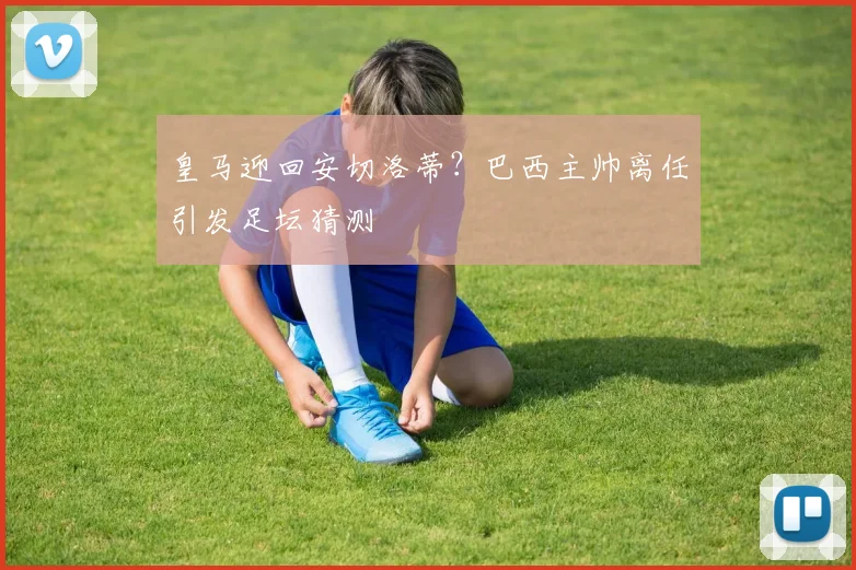 皇马迎回安切洛蒂？巴西主帅离任引发足坛猜测